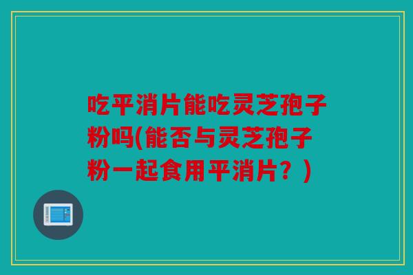 吃平消片能吃灵芝孢子粉吗(能否与灵芝孢子粉一起食用平消片？)
