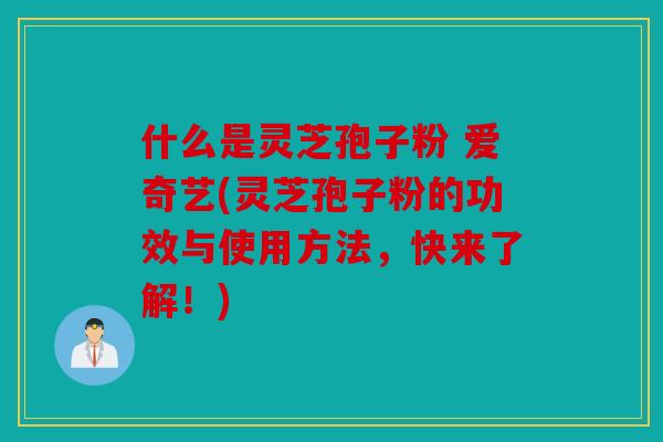 什么是灵芝孢子粉 爱奇艺(灵芝孢子粉的功效与使用方法，快来了解！)