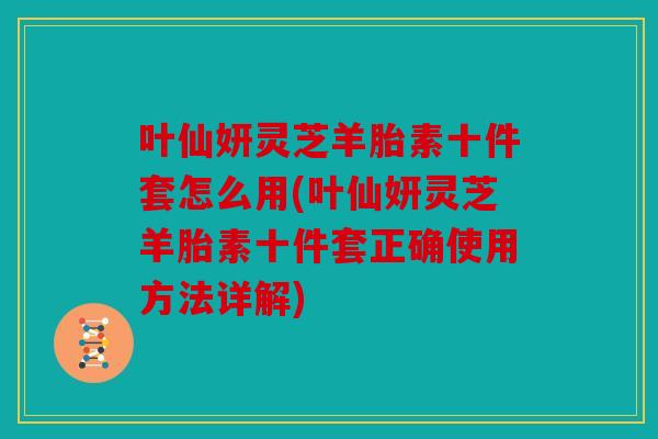叶仙妍灵芝羊胎素十件套怎么用(叶仙妍灵芝羊胎素十件套正确使用方法详解)