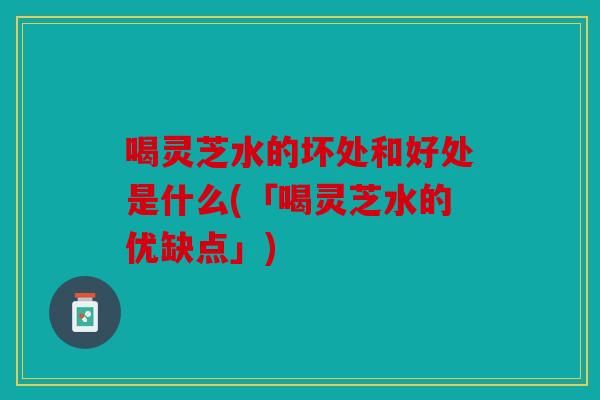 喝灵芝水的坏处和好处是什么(「喝灵芝水的优缺点」)