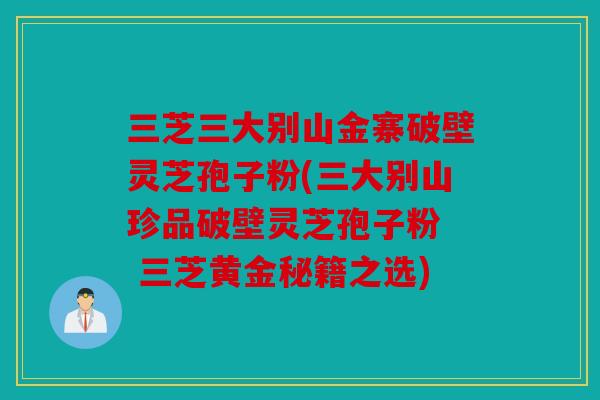 三芝三大别山金寨破壁灵芝孢子粉(三大别山珍品破壁灵芝孢子粉  三芝黄金秘籍之选)