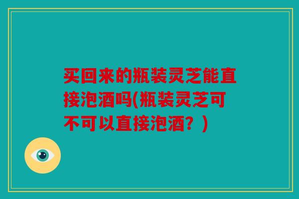买回来的瓶装灵芝能直接泡酒吗(瓶装灵芝可不可以直接泡酒？)