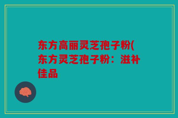 东方高丽灵芝孢子粉(东方灵芝孢子粉：滋补佳品