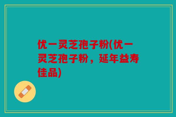 优一灵芝孢子粉(优一灵芝孢子粉，延年益寿佳品)