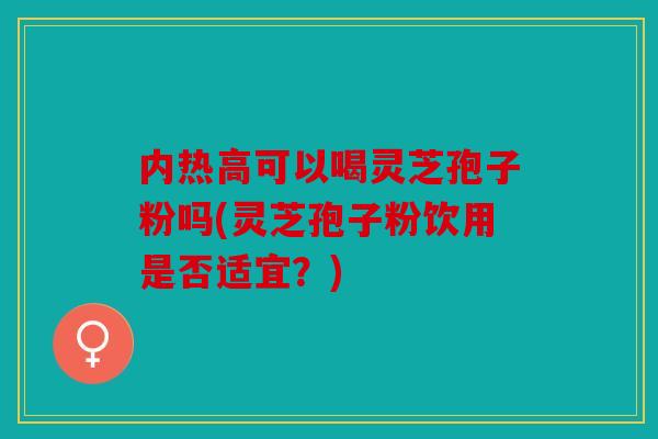 内热高可以喝灵芝孢子粉吗(灵芝孢子粉饮用是否适宜？)