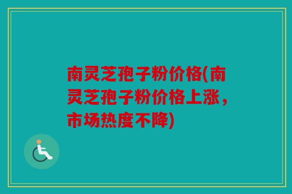 南灵芝孢子粉价格(南灵芝孢子粉价格上涨，市场热度不降)