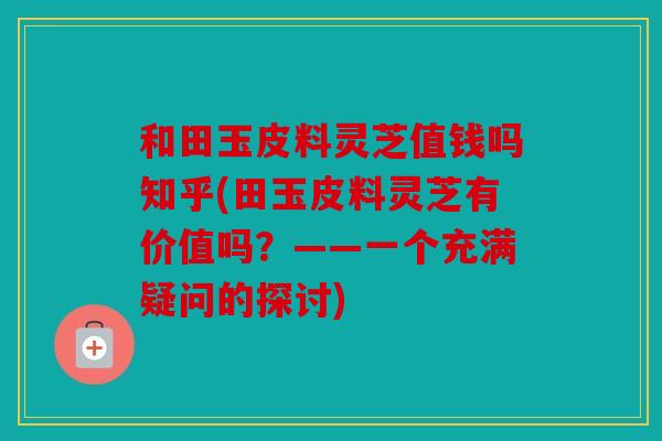 和田玉皮料灵芝值钱吗知乎(田玉皮料灵芝有价值吗？——一个充满疑问的探讨)