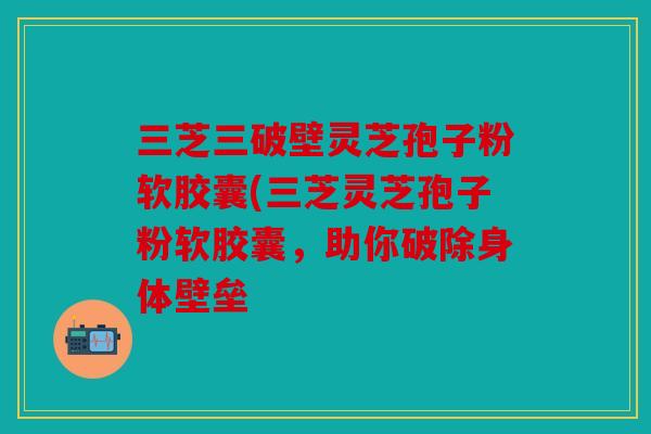 三芝三破壁灵芝孢子粉软胶囊(三芝灵芝孢子粉软胶囊，助你破除身体壁垒