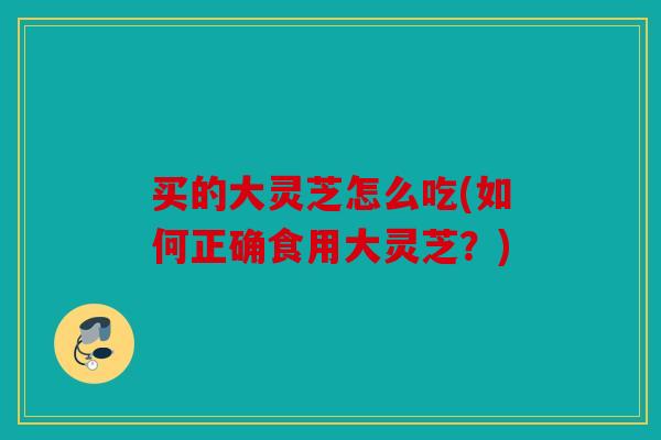 买的大灵芝怎么吃(如何正确食用大灵芝？)