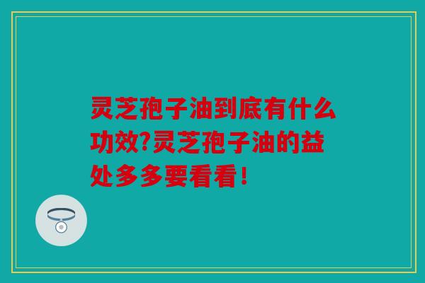 灵芝孢子油到底有什么功效?灵芝孢子油的益处多多要看看！
