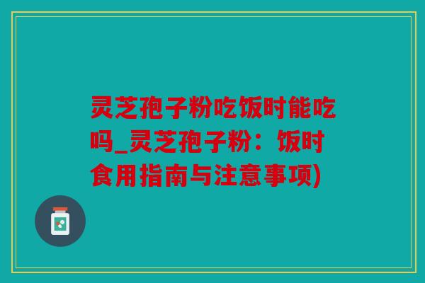 灵芝孢子粉吃饭时能吃吗_灵芝孢子粉：饭时食用指南与注意事项)