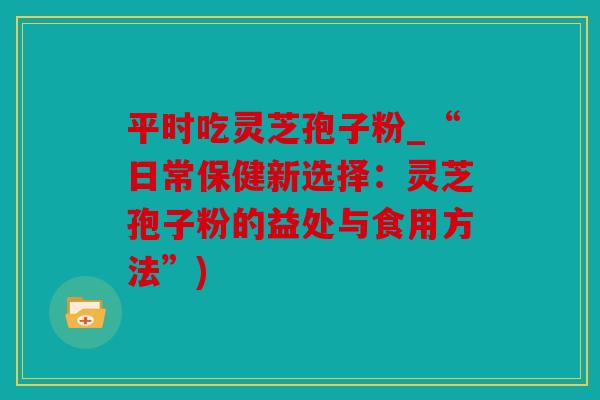 平时吃灵芝孢子粉_“日常保健新选择：灵芝孢子粉的益处与食用方法”)