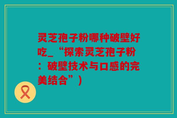 灵芝孢子粉哪种破壁好吃_“探索灵芝孢子粉：破壁技术与口感的完美结合”)