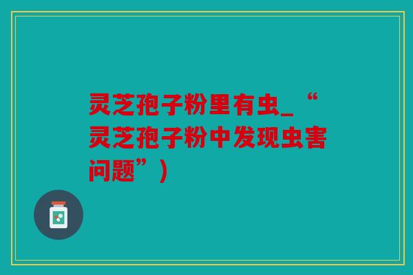 灵芝孢子粉里有虫_“灵芝孢子粉中发现虫害问题”)
