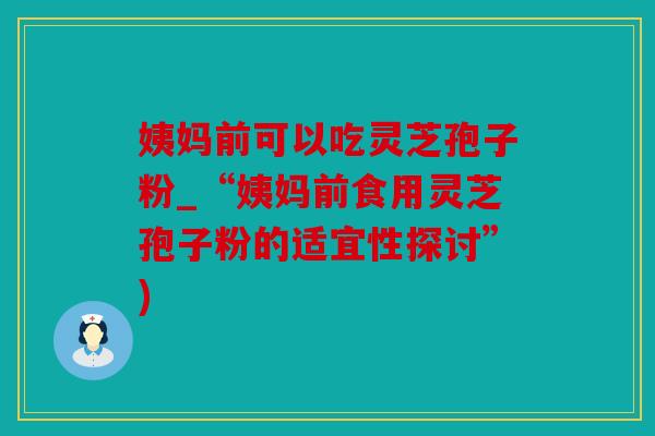 姨妈前可以吃灵芝孢子粉_“姨妈前食用灵芝孢子粉的适宜性探讨”)
