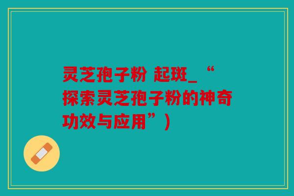 灵芝孢子粉 起斑_“探索灵芝孢子粉的神奇功效与应用”)