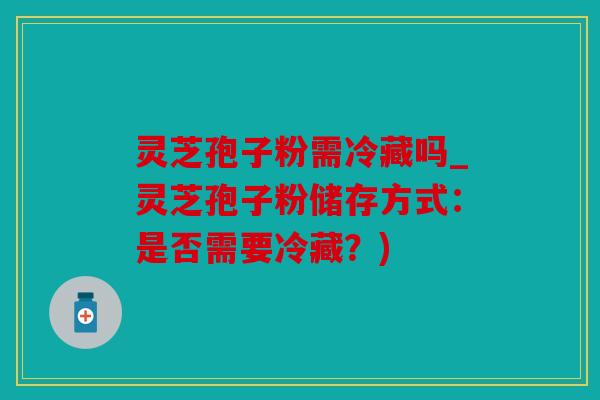 灵芝孢子粉需冷藏吗_灵芝孢子粉储存方式：是否需要冷藏？)