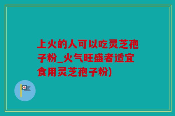 上火的人可以吃灵芝孢子粉_火气旺盛者适宜食用灵芝孢子粉)