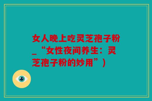 女人晚上吃灵芝孢子粉_“女性夜间养生：灵芝孢子粉的妙用”)
