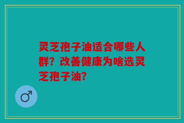 灵芝孢子油适合哪些人群？改善健康为啥选灵芝孢子油？