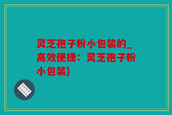 灵芝孢子粉小包装的_高效便捷：灵芝孢子粉小包装)