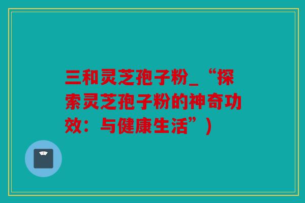 三和灵芝孢子粉_“探索灵芝孢子粉的神奇功效：与健康生活”)
