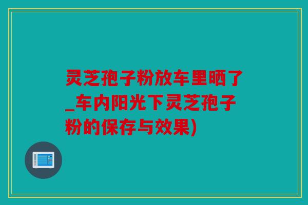 灵芝孢子粉放车里晒了_车内阳光下灵芝孢子粉的保存与效果)
