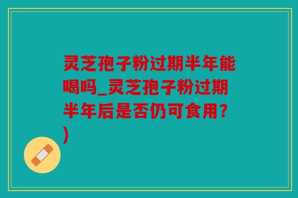灵芝孢子粉过期半年能喝吗_灵芝孢子粉过期半年后是否仍可食用？)