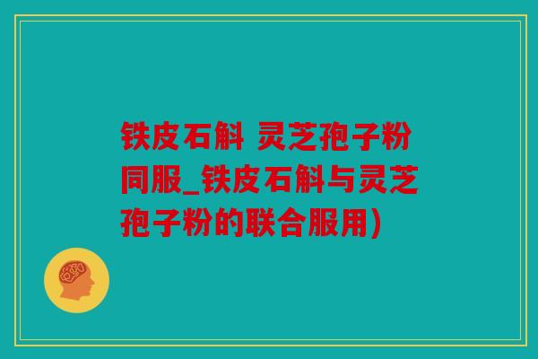 铁皮石斛 灵芝孢子粉同服_铁皮石斛与灵芝孢子粉的联合服用)