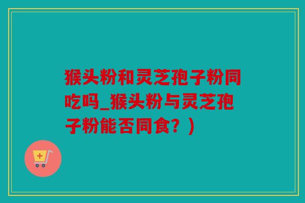 猴头粉和灵芝孢子粉同吃吗_猴头粉与灵芝孢子粉能否同食？)
