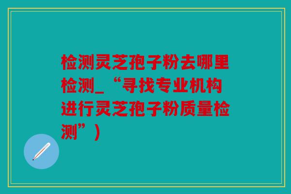 检测灵芝孢子粉去哪里检测_“寻找专业机构进行灵芝孢子粉质量检测”)