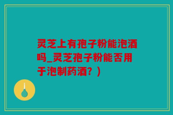 灵芝上有孢子粉能泡酒吗_灵芝孢子粉能否用于泡制药酒？)