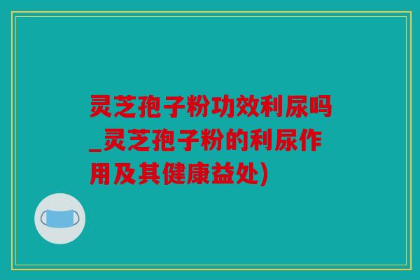 灵芝孢子粉功效利尿吗_灵芝孢子粉的利尿作用及其健康益处)