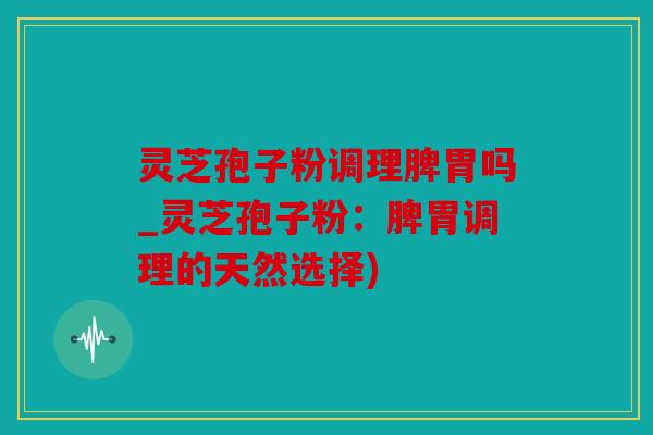 灵芝孢子粉调理脾胃吗_灵芝孢子粉：脾胃调理的天然选择)