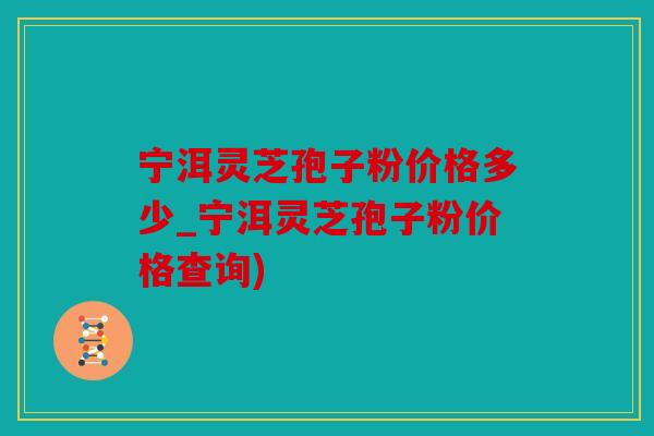 宁洱灵芝孢子粉价格多少_宁洱灵芝孢子粉价格查询)