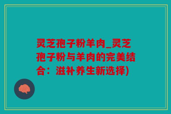 灵芝孢子粉羊肉_灵芝孢子粉与羊肉的完美结合：滋补养生新选择)