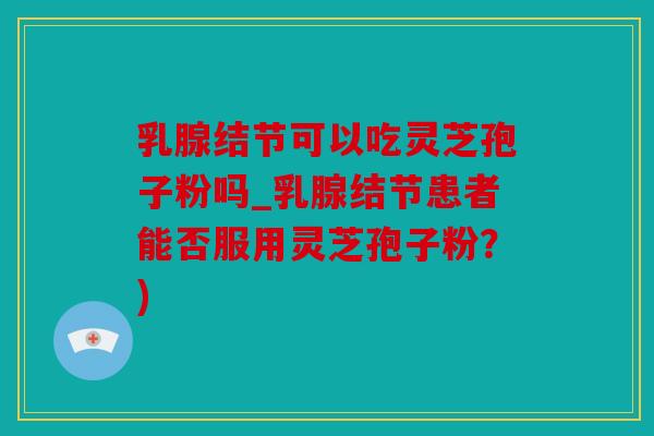 乳腺结节可以吃灵芝孢子粉吗_乳腺结节患者能否服用灵芝孢子粉？)