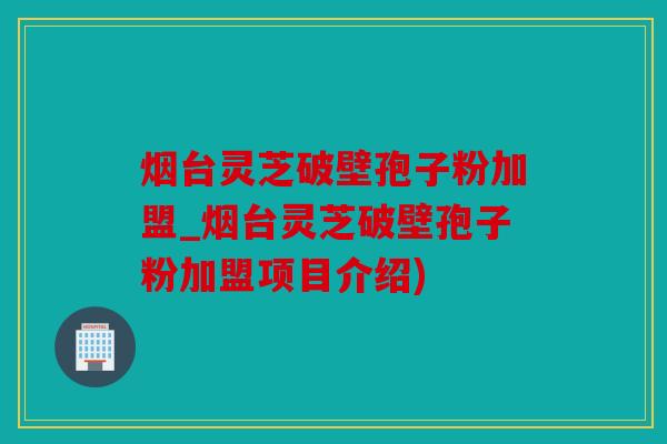 烟台灵芝破壁孢子粉加盟_烟台灵芝破壁孢子粉加盟项目介绍)
