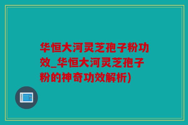 华恒大河灵芝孢子粉功效_华恒大河灵芝孢子粉的神奇功效解析)