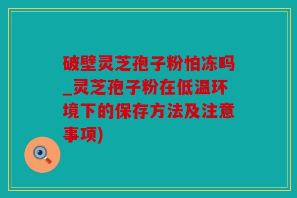 破壁灵芝孢子粉怕冻吗_灵芝孢子粉在低温环境下的保存方法及注意事项)
