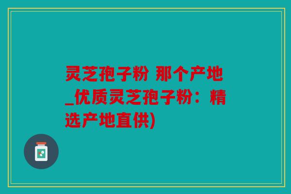 灵芝孢子粉 那个产地_优质灵芝孢子粉：精选产地直供)