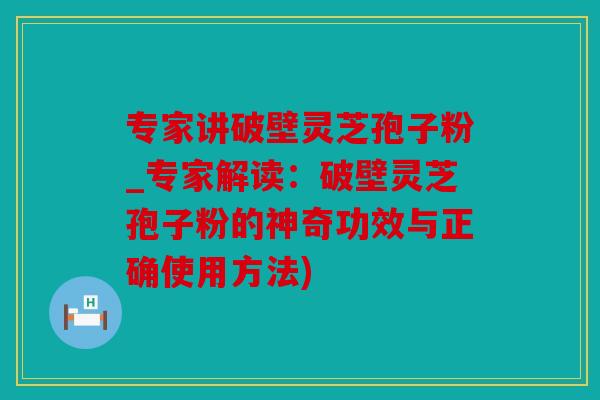 专家讲破壁灵芝孢子粉_专家解读：破壁灵芝孢子粉的神奇功效与正确使用方法)