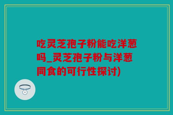 吃灵芝孢子粉能吃洋葱吗_灵芝孢子粉与洋葱同食的可行性探讨)