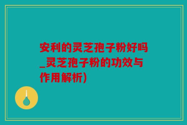 安利的灵芝孢子粉好吗_灵芝孢子粉的功效与作用解析)