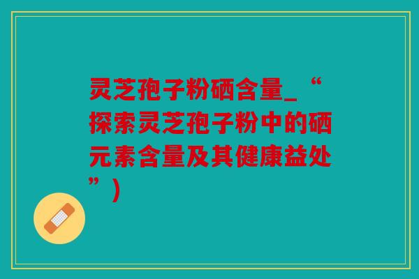 灵芝孢子粉硒含量_“探索灵芝孢子粉中的硒元素含量及其健康益处”)