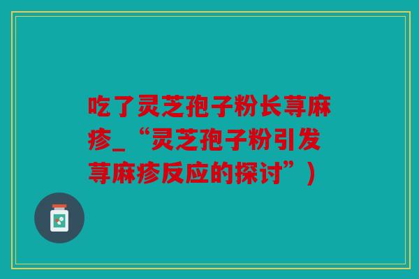 吃了灵芝孢子粉长荨麻疹_“灵芝孢子粉引发荨麻疹反应的探讨”)