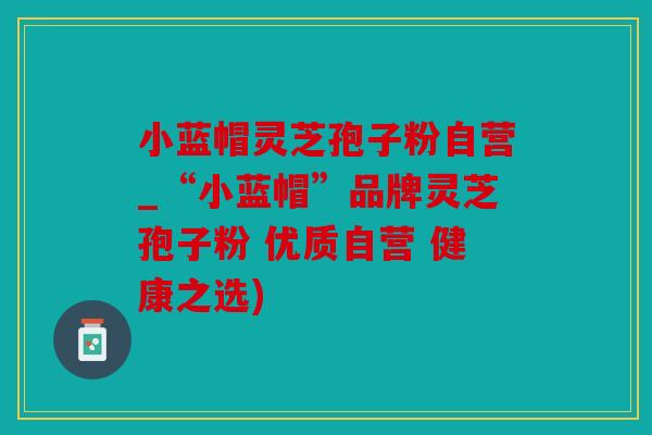 小蓝帽灵芝孢子粉自营_“小蓝帽”品牌灵芝孢子粉 优质自营 健康之选)