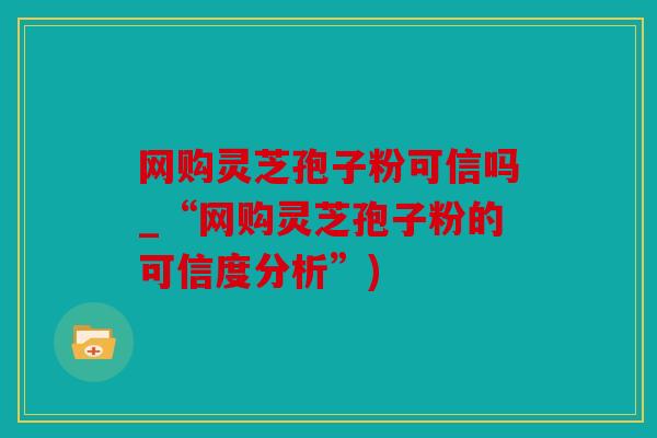 网购灵芝孢子粉可信吗_“网购灵芝孢子粉的可信度分析”)
