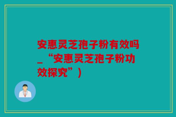 安惠灵芝孢子粉有效吗_“安惠灵芝孢子粉功效探究”)