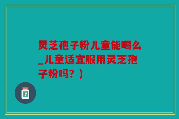 灵芝孢子粉儿童能喝么_儿童适宜服用灵芝孢子粉吗？)